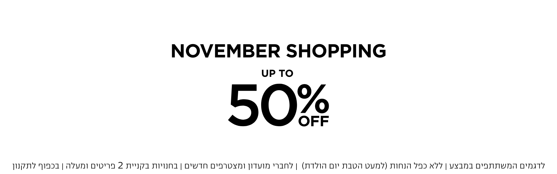 נובמבר שופינג עד 50% הנחה | לדגמים המשתתפחם | ללא כפל הנחות | לחברי מועדון ומצטרפים חדשים | באתר בלבד | בכפוף לתקנון