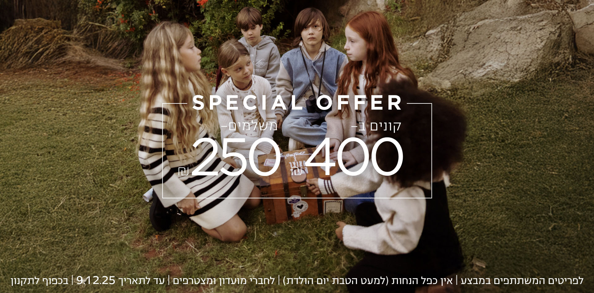 קונים ב ₪400 משלמים 200₪  לפרטיטים המשתתפים | אין כפל הנחות | עד לתאריך 9.12.25 | בכפוף לתקנון | קנו עכשיו